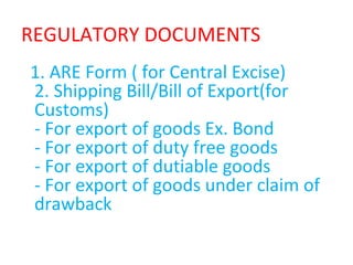 REGULATORY DOCUMENTS
1. ARE Form ( for Central Excise)
2. Shipping Bill/Bill of Export(for
Customs)
- For export of goods Ex. Bond
- For export of duty free goods
- For export of dutiable goods
- For export of goods under claim of
drawback
 