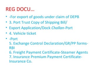 REG DOCU…
• -For export of goods under claim of DEPB
• 3. Port Trust Copy of Shipping Bill/
• Export Application/Dock Challan-Port
• 4. Vehicle ticket
• -Port
5. Exchange Control Declaration/GR/PP forms-
RBI
6. Freight Payment Certificate-Steamer Agents
7. Insurance Premium Payment Certificate-
Insurance Co.
 
