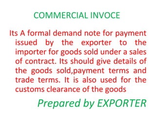 COMMERCIAL INVOCE
Its A formal demand note for payment
issued by the exporter to the
importer for goods sold under a sales
of contract. Its should give details of
the goods sold,payment terms and
trade terms. It is also used for the
customs clearance of the goods
Prepared by EXPORTER
 