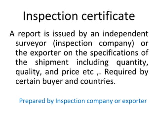 Inspection certificate
A report is issued by an independent
surveyor (inspection company) or
the exporter on the specifications of
the shipment including quantity,
quality, and price etc ,. Required by
certain buyer and countries.
Prepared by Inspection company or exporter
 