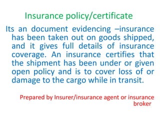 Insurance policy/certificate
Its an document evidencing –insurance
has been taken out on goods shipped,
and it gives full details of insurance
coverage. An insurance certifies that
the shipment has been under or given
open policy and is to cover loss of or
damage to the cargo while in transit.
Prepared by Insurer/insurance agent or insurance
broker
 