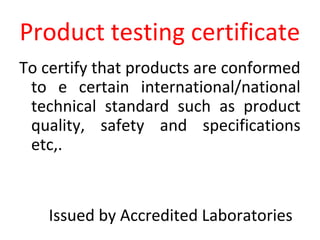 Product testing certificate
To certify that products are conformed
to e certain international/national
technical standard such as product
quality, safety and specifications
etc,.
Issued by Accredited Laboratories
 
