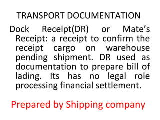 TRANSPORT DOCUMENTATION
Dock Receipt(DR) or Mate’s
Receipt: a receipt to confirm the
receipt cargo on warehouse
pending shipment. DR used as
documentation to prepare bill of
lading. Its has no legal role
processing financial settlement.
Prepared by Shipping company
 