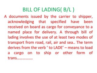BILL OF LADING( B/L )
A documents issued by the carrier to shipper,
acknowledging that specified have been
received on board as cargo for conveyance to a
named place for delivery. A through bill of
lading involves the use of at least two modes of
transport from road, rail, air and sea.. The term
derives from the verb ‘ to LADE’ – means to load
a cargo on to ship or other form of
trans…………….
 