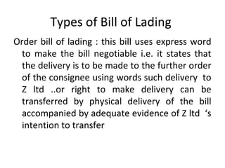 Types of Bill of Lading
Order bill of lading : this bill uses express word
to make the bill negotiable i.e. it states that
the delivery is to be made to the further order
of the consignee using words such delivery to
Z ltd ..or right to make delivery can be
transferred by physical delivery of the bill
accompanied by adequate evidence of Z ltd ‘s
intention to transfer
 