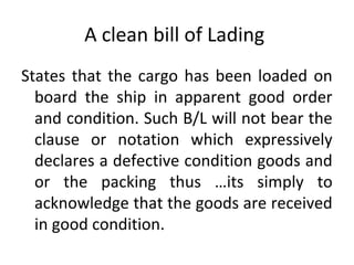 A clean bill of Lading
States that the cargo has been loaded on
board the ship in apparent good order
and condition. Such B/L will not bear the
clause or notation which expressively
declares a defective condition goods and
or the packing thus …its simply to
acknowledge that the goods are received
in good condition.
 