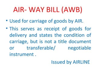 AIR- WAY BILL (AWB)
• Used for carriage of goods by AIR.
• This serves as receipt of goods for
delivery and states the condition of
carriage, but is not a title document
or transferable/ negotiable
instrument .
Issued by AIRLINE
 