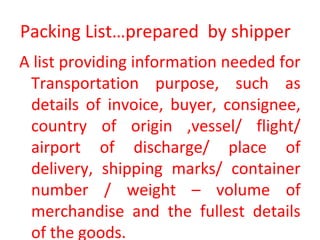 Packing List…prepared by shipper
A list providing information needed for
Transportation purpose, such as
details of invoice, buyer, consignee,
country of origin ,vessel/ flight/
airport of discharge/ place of
delivery, shipping marks/ container
number / weight – volume of
merchandise and the fullest details
of the goods.
 