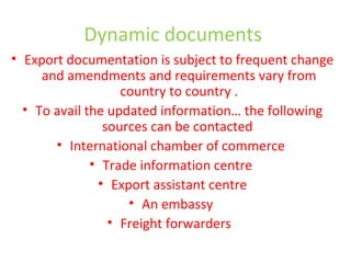 Dynamic documents
• Export documentation is subject to frequent change
and amendments and requirements vary from
country to country .
• To avail the updated information… the following
sources can be contacted
• International chamber of commerce
• Trade information centre
• Export assistant centre
• An embassy
• Freight forwarders
 