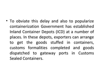 • To obviate this delay and also to popularize
containerization Government has established
Inland Container Depots (ICD) at a number of
places. In these depots, exporters can arrange
to get the goods stuffed in containers,
customs formalities completed and goods
dispatched to gateway ports in Customs
Sealed Containers.
 