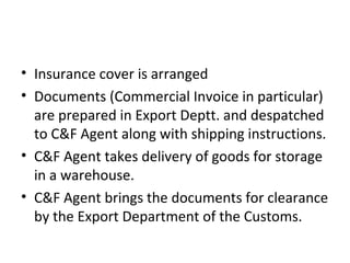• Insurance cover is arranged
• Documents (Commercial Invoice in particular)
are prepared in Export Deptt. and despatched
to C&F Agent along with shipping instructions.
• C&F Agent takes delivery of goods for storage
in a warehouse.
• C&F Agent brings the documents for clearance
by the Export Department of the Customs.
 