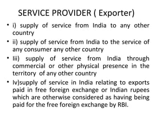 SERVICE PROVIDER ( Exporter)
• i) supply of service from India to any other
country
• ii) supply of service from India to the service of
any consumer any other country
• Iii) supply of service from India through
commercial or other physical presence in the
territory of any other country
• Iv)supply of service in India relating to exports
paid in free foreign exchange or Indian rupees
which are otherwise considered as having being
paid for the free foreign exchange by RBI.
 