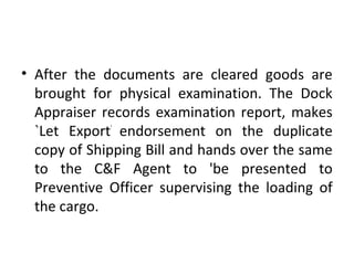 • After the documents are cleared goods are
brought for physical examination. The Dock
Appraiser records examination report, makes
`Let Export'
endorsement on the duplicate
copy of Shipping Bill and hands over the same
to the C&F Agent to 'be presented to
Preventive Officer supervising the loading of
the cargo.
 