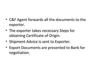 • C&F Agent forwards all the documents to the
exporter.
• The exporter takes necessary Steps for
obtaining Certificate of Origin.
• Shipment Advice is sent to Exporter.
• Export Documents are presented to Bank for
negotiation.
 