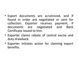 • Export documents are scrutinized, and if
found in order are negotiated or sent for
collection. Exporter receives payment, if
documents are negotiated and Bank
Certificate issued to him.
• Exporter claims rebate of central excise and
duty drawback.
• Exporter initiates action for claiming export
benefits.
 