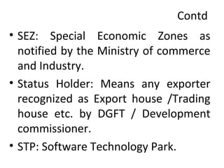 Contd
• SEZ: Special Economic Zones as
notified by the Ministry of commerce
and Industry.
• Status Holder: Means any exporter
recognized as Export house /Trading
house etc. by DGFT / Development
commissioner.
• STP: Software Technology Park.
 