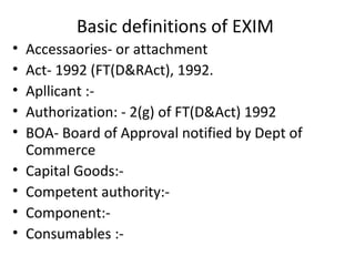 Basic definitions of EXIM
• Accessaories- or attachment
• Act- 1992 (FT(D&RAct), 1992.
• Apllicant :-
• Authorization: - 2(g) of FT(D&Act) 1992
• BOA- Board of Approval notified by Dept of
Commerce
• Capital Goods:-
• Competent authority:-
• Component:-
• Consumables :-
 