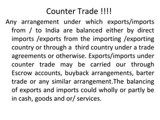 Counter Trade !!!!
Any arrangement under which exports/imports
from / to India are balanced either by direct
imports /exports from the importing /exporting
country or through a third country under a trade
agreements or otherwise. Exports/imports under
counter trade may be carried our through
Escrow accounts, buyback arrangements, barter
trade or any similar arrangement.The balancing
of exports and imports could wholly or partly be
in cash, goods and or/ services.
 