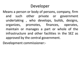 Developer
Means a person or body of persons, company, firm
and such other private or government
undertaking , who develops, builds, designs,
organizes, promotes, finances, operates,
maintain or manages a part or whole of the
infrastructure and other facilities in the SEZ as
approved by the central government.
Development commissioner:-
 