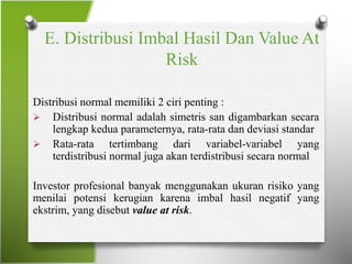 E. Distribusi Imbal Hasil Dan Value At
Risk
Distribusi normal memiliki 2 ciri penting :
 Distribusi normal adalah simetris san digambarkan secara
lengkap kedua parameternya, rata-rata dan deviasi standar
 Rata-rata tertimbang dari variabel-variabel yang
terdistribusi normal juga akan terdistribusi secara normal
Investor profesional banyak menggunakan ukuran risiko yang
menilai potensi kerugian karena imbal hasil negatif yang
ekstrim, yang disebut value at risk.
 
