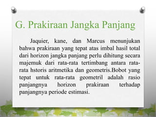G. Prakiraan Jangka Panjang
Jaquier, kane, dan Marcus menunjukan
bahwa prakiraan yang tepat atas imbal hasil total
dari horizon jangka panjang perlu dihitung secara
majemuk dari rata-rata tertimbang antara rata-
rata hstoris aritmetika dan geometris.Bobot yang
tepat untuk rata-rata geometril adalah rasio
panjangnya horizon prakiraan terhadap
panjangnya periode estimasi.
 