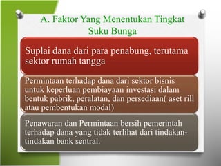 A. Faktor Yang Menentukan Tingkat
Suku Bunga
Suplai dana dari para penabung, terutama
sektor rumah tangga
Permintaan terhadap dana dari sektor bisnis
untuk keperluan pembiayaan investasi dalam
bentuk pabrik, peralatan, dan persediaan( aset rill
atau pembentukan modal)
Penawaran dan Permintaan bersih pemerintah
terhadap dana yang tidak terlihat dari tindakan-
tindakan bank sentral.
 