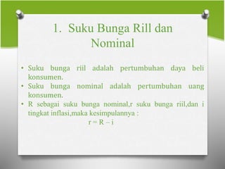 1. Suku Bunga Rill dan
Nominal
• Suku bunga riil adalah pertumbuhan daya beli
konsumen.
• Suku bunga nominal adalah pertumbuhan uang
konsumen.
• R sebagai suku bunga nominal,r suku bunga riil,dan i
tingkat inflasi,maka kesimpulannya :
r = R – i
 
