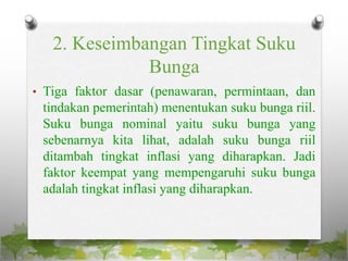 2. Keseimbangan Tingkat Suku
Bunga
• Tiga faktor dasar (penawaran, permintaan, dan
tindakan pemerintah) menentukan suku bunga riil.
Suku bunga nominal yaitu suku bunga yang
sebenarnya kita lihat, adalah suku bunga riil
ditambah tingkat inflasi yang diharapkan. Jadi
faktor keempat yang mempengaruhi suku bunga
adalah tingkat inflasi yang diharapkan.
 