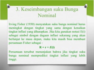 3. Keseimbangan suku Bunga
Nominal
Irving Fisher (1930) menyatakan suku bunga nominal harus
meningkat dengan tingkat yang sama dengan kenaikan
tingkat inflasi yang diharapkan. Jika kita gunakan notasi E(i)
sebagai simbol dengan dugaan inflasi sekarang yang akan
berlanjut ke masa depan, maka kita masih bisa membuat
persamaan Fisher sebagai :
R = r + E(i)
Persamaan tersebut menunjukan bahwa jika tingkat suku
bunga nominal memprediksi tingkat inflasi yang lebih
tinggi.
 