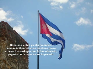 Soberana y libre ya ella no ondea, de un mástil perverso se mantiene presa, crueles los verdugos que la han ultrajado, pagarán con creces su sucio pecado. 