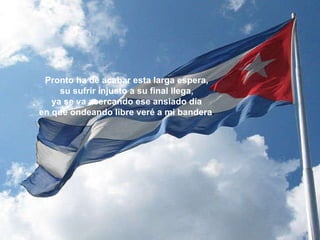 Pronto ha de acabar esta larga espera, su sufrir injusto a su final llega, ya se va acercando ese ansiado día en que ondeando libre veré a mi bandera . 