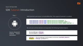 Xiaomi Mi Band SDK
SDK Tutorial: Introduction
Generic Bluetooth
Android Classes
declaration
Step 0
Add bluetooth permission to AndroidManifest. We suppose bluetooth is enabled.
Be sure your activity declares and populates the following Android objects
 