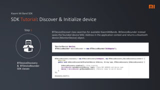 Xiaomi Mi Band SDK
SDK Tutorial: Discover & Initialize device
BTDeviceDiscovery
& BTDeviceBounder
SDK classes
Step 1
BTDeviceDiscover class searches for available XiaomiMiBands. BtDeviceBounder instead
saves the founded device MAC Address in the application context and returns a bluetooth
device (MonitorDevice) object.
 