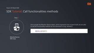 Xiaomi Mi Band SDK
SDK Tutorial: Call functionalities methods
MonitorDevice
SDK class
Step 2
Once we get the Monitor Device object, which represents the mi band itself, we are able
to call the functionality method we are interested in (e.g. vibrate() )
 