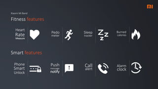 Xiaomi Mi Band
Fitness features
Pedo
meter
Heart
Rate
Measure
Smart features
Sleep
tracker
Burned
calories
Push
message
notify
Phone
Smart
Unlock
Call
alert
Alarm
clock
 