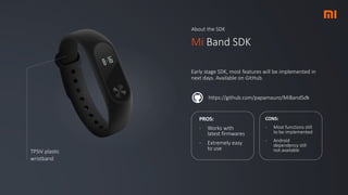 About the SDK
Mi Band SDK
Early stage SDK, most features will be implemented in
next days. Available on GitHub.
https://github.com/papamauro/MiBandSdk
TPSiV plastic
wristband
PROS:
- Works with
latest firmwares
- Extremely easy
to use
CONS:
- Most functions still
to be implemented
- Android
dependency still
not available
 