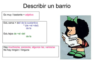 Describir un barrio Es muy / bastante +  adjetivo Est á  cerca + d el/ de la sustantivo *  (de +el =del) de la Est á  lejos  de +el -del de la Hay  muchos/as, pocos/as, algunos /as, varios/as   No hay ningún / ninguna 