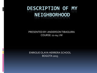 DESCRIPTION OF MY
NEIGHBORHOOD
PRESENTED BY: ANDERSON TIBAQUIRA
COURSE: 11-04 J.M

ENRIQUE OLAYA HERRERA SCHOOL
BOGOTA 2013

 