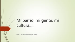 Mi barrio, mi gente, mi
cultura…!
POR: YURYEN MOLINA PACHECO
 