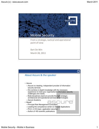 Ascure (c) - www.ascure.com                                                                March 2011




                                Mobile Security
                                From a strategic, tactical and operational
                                point of view

                                Bart De Win
                                March 28, 2011




                         About Ascure & the speaker

                         • Ascure
                           – Ascure is a leading, independent provider of information
                             security services
                           – We combine in-depth knowledge with the necessary
                             experience to meet your organization’s information security
                             challenges and needs.
                           – Multi-disciplinary teams to provide the right strategic,
                             architectural and operational services & technologies
                           – Ascure Academy
                         • Myself
                           – Principal Risk Management Consultant
                           – Leading the competence center on Secure Applications
                           – Ph.D. in CS (topic: application security)
                           – Author of >60 scientific publications




Mobile Security - Mobile in Business                                                               1
 