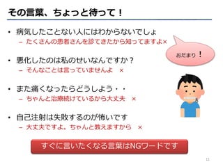 • 病気したことない人にはわからないでしょ
– たくさんの患者さんを診てきたから知ってますよ×
• 悪化したのは私のせいなんですか？
– そんなことは言っていませんよ ×
• また痛くなったらどうしよう・・
– ちゃんと治療続けているから大丈夫 ×
• 自己注射は失敗するのが怖いです
– 大丈夫ですよ。ちゃんと教えますから ×
すぐに言いたくなる言葉はNGワードです
おだまり！
その言葉、ちょっと待って！
11
 