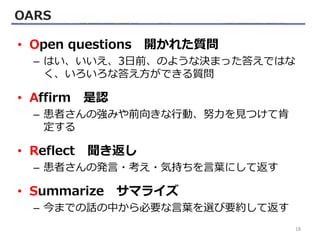 OARS
• Open questions 開かれた質問
– はい、いいえ、3日前、のような決まった答えではな
く、いろいろな答え方ができる質問
• Affirm 是認
– 患者さんの強みや前向きな行動、努力を見つけて肯
定する
• Reflect 聞き返し
– 患者さんの発言・考え・気持ちを言葉にして返す
• Summarize サマライズ
– 今までの話の中から必要な言葉を選び要約して返す
18
 