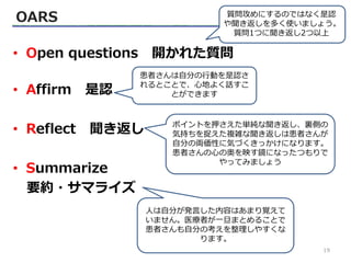 OARS
• Open questions 開かれた質問
• Affirm 是認
• Reflect 聞き返し
• Summarize
要約・サマライズ
質問攻めにするのではなく是認
や聞き返しを多く使いましょう。
質問1つに聞き返し2つ以上
患者さんは自分の行動を是認さ
れるとことで、心地よく話すこ
とができます
ポイントを押さえた単純な聞き返し、裏側の
気持ちを捉えた複雑な聞き返しは患者さんが
自分の両価性に気づくきっかけになります。
患者さんの心の奥を映す鏡になったつもりで
やってみましょう
人は自分が発言した内容はあまり覚えて
いません。医療者が一旦まとめることで
患者さんも自分の考えを整理しやすくな
ります。
19
 