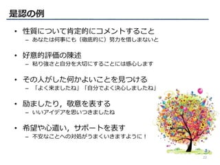 • 性質について肯定的にコメントすること
– あなたは何事にも（徹底的に）努力を惜しまないと
• 好意的評価の陳述
– 粘り強さと自分を大切にすることには感心します
• その人がした何かよいことを見つける
– 「よく来ましたね」「自分でよく決心しましたね」
• 励ましたり，敬意を表する
– いいアイデアを思いつきましたね
• 希望や心遣い，サポートを表す
– 不安なことへの対処がうまくいきますように！
是認の例
22
 