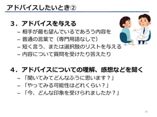 ３．アドバイスを与える
– 相手が最も望んでいるであろう内容を
– 普通の言葉で（専門用語なしで）
– 短く言う、または選択肢のリストを与える
– 内容について質問を受けたり答えたり
４．アドバイスについての理解、感想などを聞く
– 「聞いてみてどんなふうに思います？」
– 「やってみる可能性はどれくらい？」
– 「今、どんな印象を受けられましたか？」
アドバイスしたいとき②
34
 