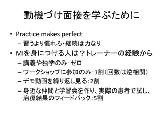 動機づけ面接を学ぶために
• Practice makes perfect
– 習うより慣れろ・継続は力なり
• MIを身につける人は？トレーナーの経験から
– 講義や独学のみ：ゼロ
– ワークショップに参加のみ：1割（回数は逆相関）
– デモ動画を繰り返し見る：2割
– 身近な仲間と学習会を作り、実際の患者で試し、
治療結果のフィードバック：5割
 