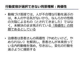 行動変容が選択できない背景理解：両価性
• 動機づけ面接では，人が不合理な行動を選ぶの
は，本人のやる気がないから，なんらかの性格
の欠陥によるもの（とされてきました）ではな
く，未解決のまま残されている「両価性」の問
題であるとしている
• 治療者は患者さんの両価性（やめたいけど，や
められない）を解消し，患者さんが本来持って
いる内的動機を強め，引き出し，変化の行動を
選ぶように援助する
 