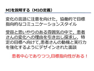 MIを説明する（MIの定義）
変化の言語に注意を向けた，協働的で目標
指向的なコミュニケーションスタイル
受容と思いやりのある雰囲気の中で，患者
さんの変化への理由を引き出し探求し，特
定の目標へ向けて,患者さんの動機と実行力
を強化するようにデザインされた面談
患者中心でありつつ,目標指向性がある！
 