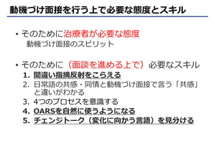 動機づけ面接を行う上で必要な態度とスキル
• そのために治療者が必要な態度
動機づけ面接のスピリット
• そのために（面談を進める上で）必要なスキル
1. 間違い指摘反射をこらえる
2. 日常語の共感・同情と動機づけ面接で言う「共感」
と違いがわかる
3. 4つのプロセスを意識する
4. OARSを自然に使うようになる
5. チェンジトーク（変化に向かう言語）を見分ける
 