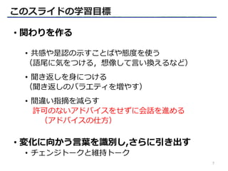 • 関わりを作る
• 共感や是認の示すことばや態度を使う
（語尾に気をつける，想像して言い換えるなど）
• 聞き返しを身につける
（聞き返しのバラエティを増やす）
• 間違い指摘を減らす
許可のないアドバイスをせずに会話を進める
（アドバイスの仕方）
• 変化に向かう言葉を識別し,さらに引き出す
• チェンジトークと維持トーク
このスライドの学習目標
7
 